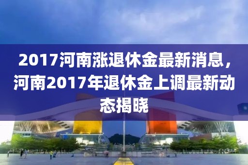 2017河南涨退休金最新消息